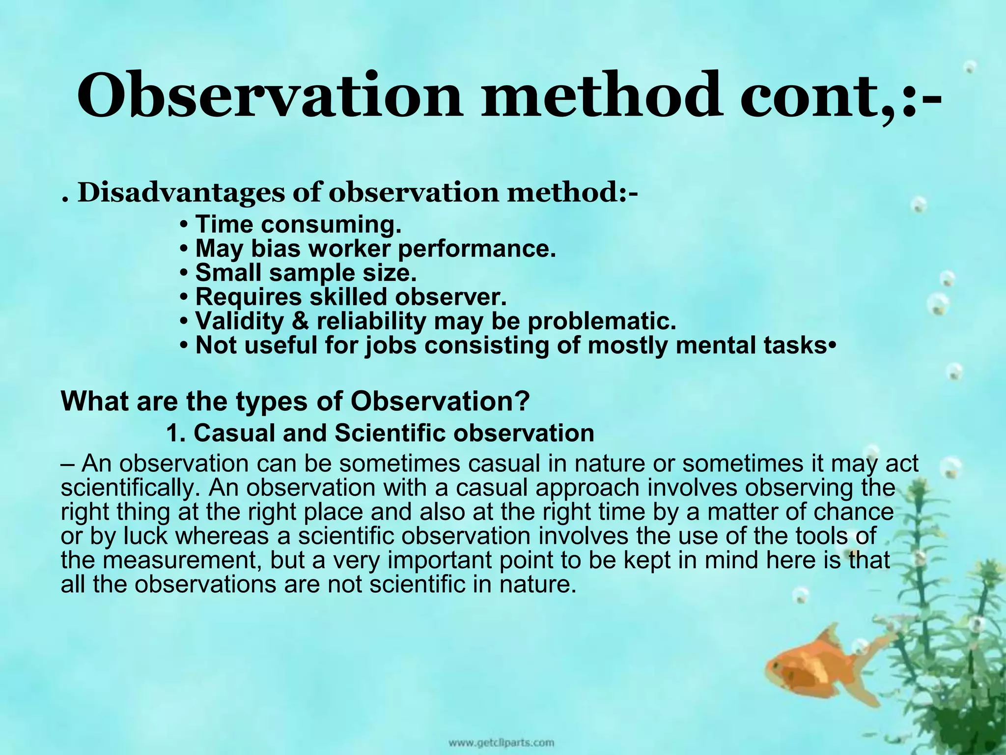 Observation method cont,:- 
. Disadvantages of observation method:- 
• Time consuming. 
• May bias worker performance. 
• Small sample size. 
• Requires skilled observer. 
• Validity & reliability may be problematic. 
• Not useful for jobs consisting of mostly mental tasks• 
What are the types of Observation? 
1. Casual and Scientific observation 
– An observation can be sometimes casual in nature or sometimes it may act 
scientifically. An observation with a casual approach involves observing the 
right thing at the right place and also at the right time by a matter of chance 
or by luck whereas a scientific observation involves the use of the tools of 
the measurement, but a very important point to be kept in mind here is that 
all the observations are not scientific in nature. 
 