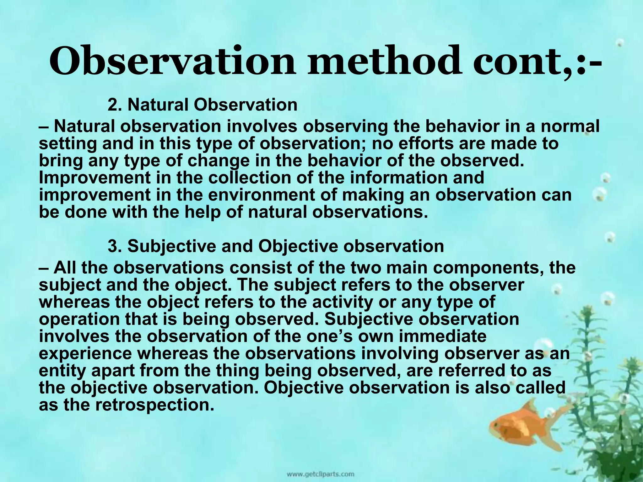 Observation method cont,:- 
2. Natural Observation 
– Natural observation involves observing the behavior in a normal 
setting and in this type of observation; no efforts are made to 
bring any type of change in the behavior of the observed. 
Improvement in the collection of the information and 
improvement in the environment of making an observation can 
be done with the help of natural observations. 
3. Subjective and Objective observation 
– All the observations consist of the two main components, the 
subject and the object. The subject refers to the observer 
whereas the object refers to the activity or any type of 
operation that is being observed. Subjective observation 
involves the observation of the one’s own immediate 
experience whereas the observations involving observer as an 
entity apart from the thing being observed, are referred to as 
the objective observation. Objective observation is also called 
as the retrospection. 
 