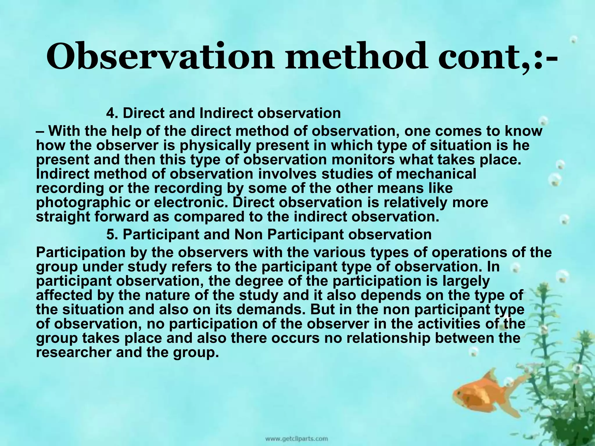 Observation method cont,:- 
4. Direct and Indirect observation 
– With the help of the direct method of observation, one comes to know 
how the observer is physically present in which type of situation is he 
present and then this type of observation monitors what takes place. 
Indirect method of observation involves studies of mechanical 
recording or the recording by some of the other means like 
photographic or electronic. Direct observation is relatively more 
straight forward as compared to the indirect observation. 
5. Participant and Non Participant observation 
Participation by the observers with the various types of operations of the 
group under study refers to the participant type of observation. In 
participant observation, the degree of the participation is largely 
affected by the nature of the study and it also depends on the type of 
the situation and also on its demands. But in the non participant type 
of observation, no participation of the observer in the activities of the 
group takes place and also there occurs no relationship between the 
researcher and the group. 
 