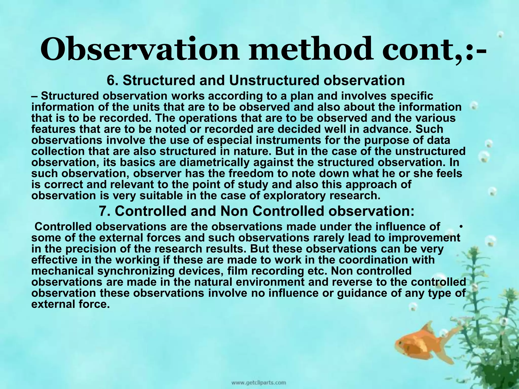 Observation method cont,:- 
6. Structured and Unstructured observation 
– Structured observation works according to a plan and involves specific 
information of the units that are to be observed and also about the information 
that is to be recorded. The operations that are to be observed and the various 
features that are to be noted or recorded are decided well in advance. Such 
observations involve the use of especial instruments for the purpose of data 
collection that are also structured in nature. But in the case of the unstructured 
observation, its basics are diametrically against the structured observation. In 
such observation, observer has the freedom to note down what he or she feels 
is correct and relevant to the point of study and also this approach of 
observation is very suitable in the case of exploratory research. 
7. Controlled and Non Controlled observation: 
Controlled observations are the observations made under the influence of • 
some of the external forces and such observations rarely lead to improvement 
in the precision of the research results. But these observations can be very 
effective in the working if these are made to work in the coordination with 
mechanical synchronizing devices, film recording etc. Non controlled 
observations are made in the natural environment and reverse to the controlled 
observation these observations involve no influence or guidance of any type of 
external force. 
 