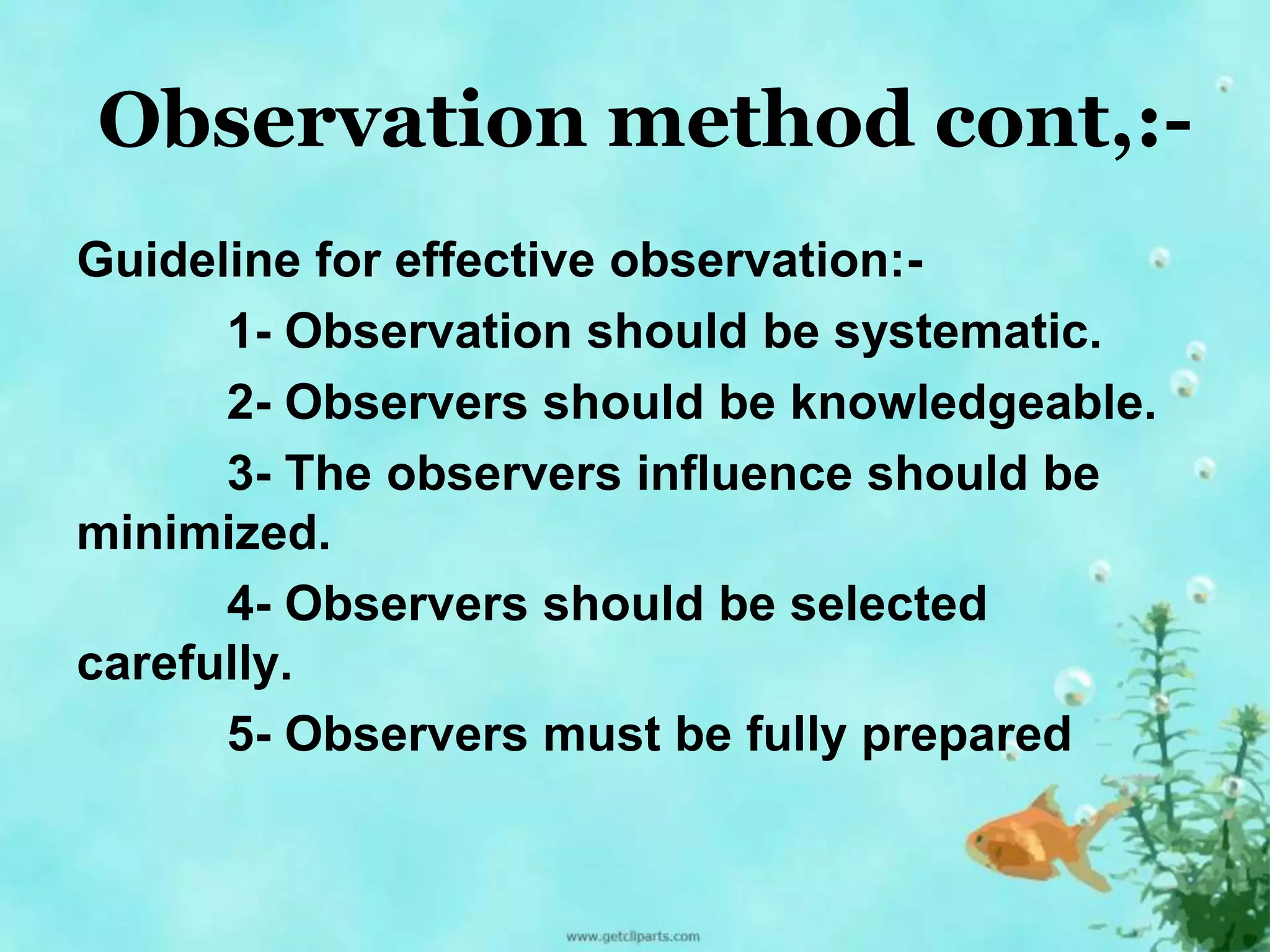 Observation method cont,:- 
Guideline for effective observation:- 
1- Observation should be systematic. 
2- Observers should be knowledgeable. 
3- The observers influence should be 
minimized. 
4- Observers should be selected 
carefully. 
5- Observers must be fully prepared 
 
