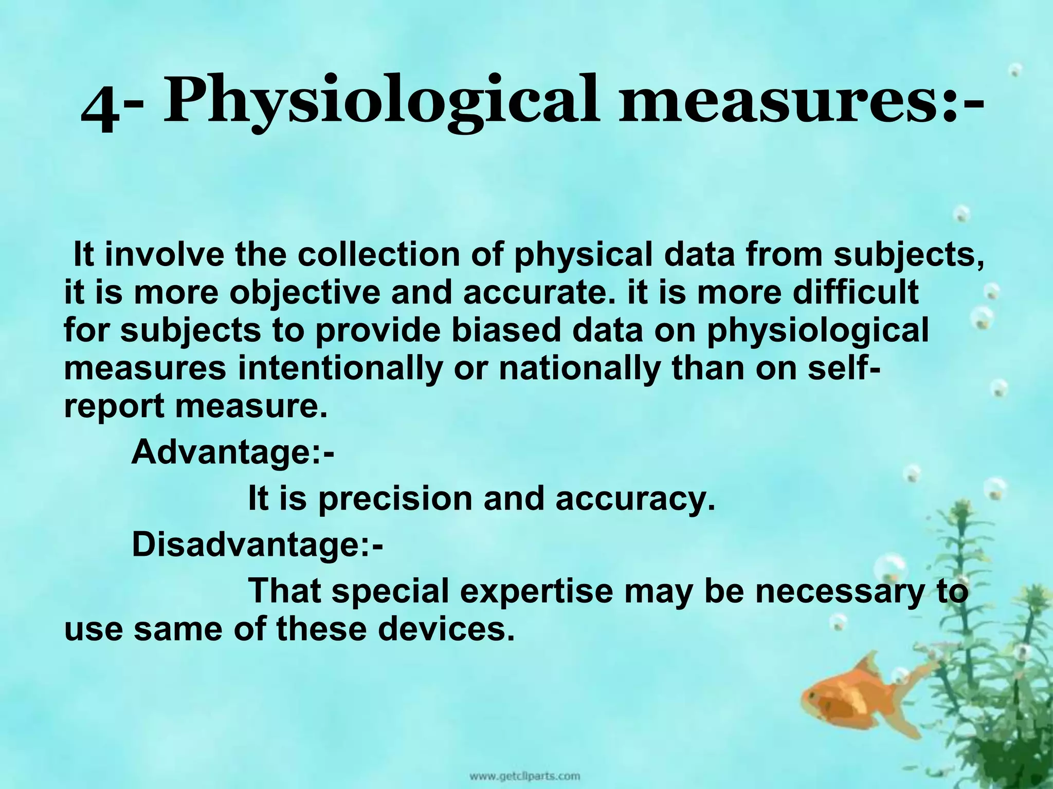 4- Physiological measures:- 
It involve the collection of physical data from subjects, 
it is more objective and accurate. it is more difficult 
for subjects to provide biased data on physiological 
measures intentionally or nationally than on self-report 
measure. 
Advantage:- 
It is precision and accuracy. 
Disadvantage:- 
That special expertise may be necessary to 
use same of these devices. 
 