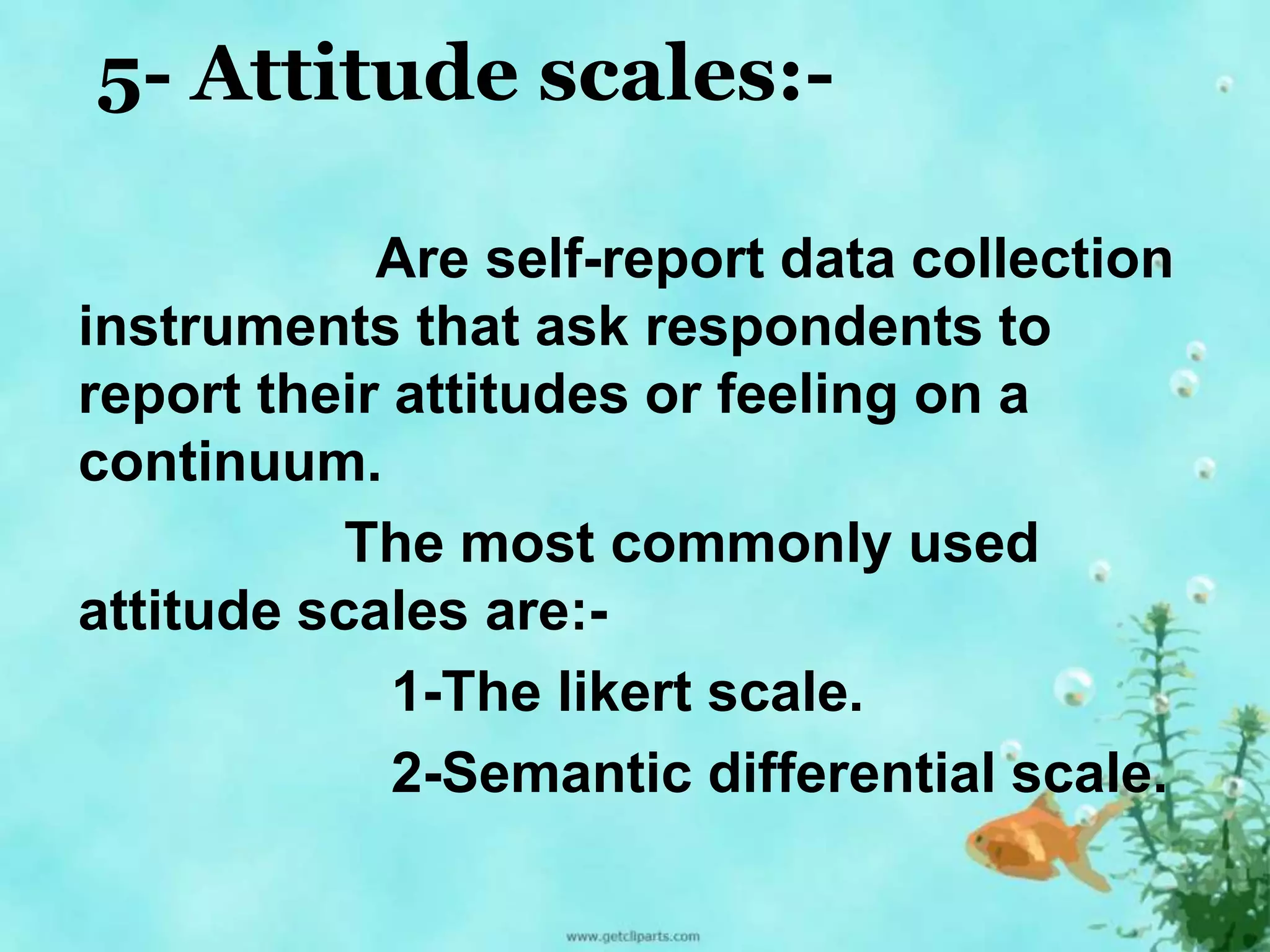 5- Attitude scales:- 
Are self-report data collection 
instruments that ask respondents to 
report their attitudes or feeling on a 
continuum. 
The most commonly used 
attitude scales are:- 
1-The likert scale. 
2-Semantic differential scale. 
 