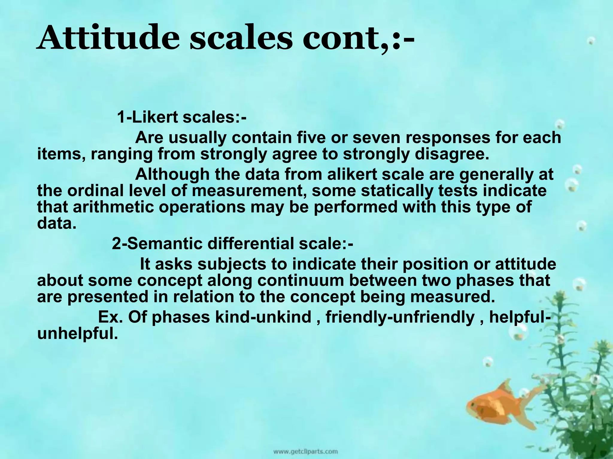 Attitude scales cont,:- 
1-Likert scales:- 
Are usually contain five or seven responses for each 
items, ranging from strongly agree to strongly disagree. 
Although the data from alikert scale are generally at 
the ordinal level of measurement, some statically tests indicate 
that arithmetic operations may be performed with this type of 
data. 
2-Semantic differential scale:- 
It asks subjects to indicate their position or attitude 
about some concept along continuum between two phases that 
are presented in relation to the concept being measured. 
Ex. Of phases kind-unkind , friendly-unfriendly , helpful-unhelpful. 
 