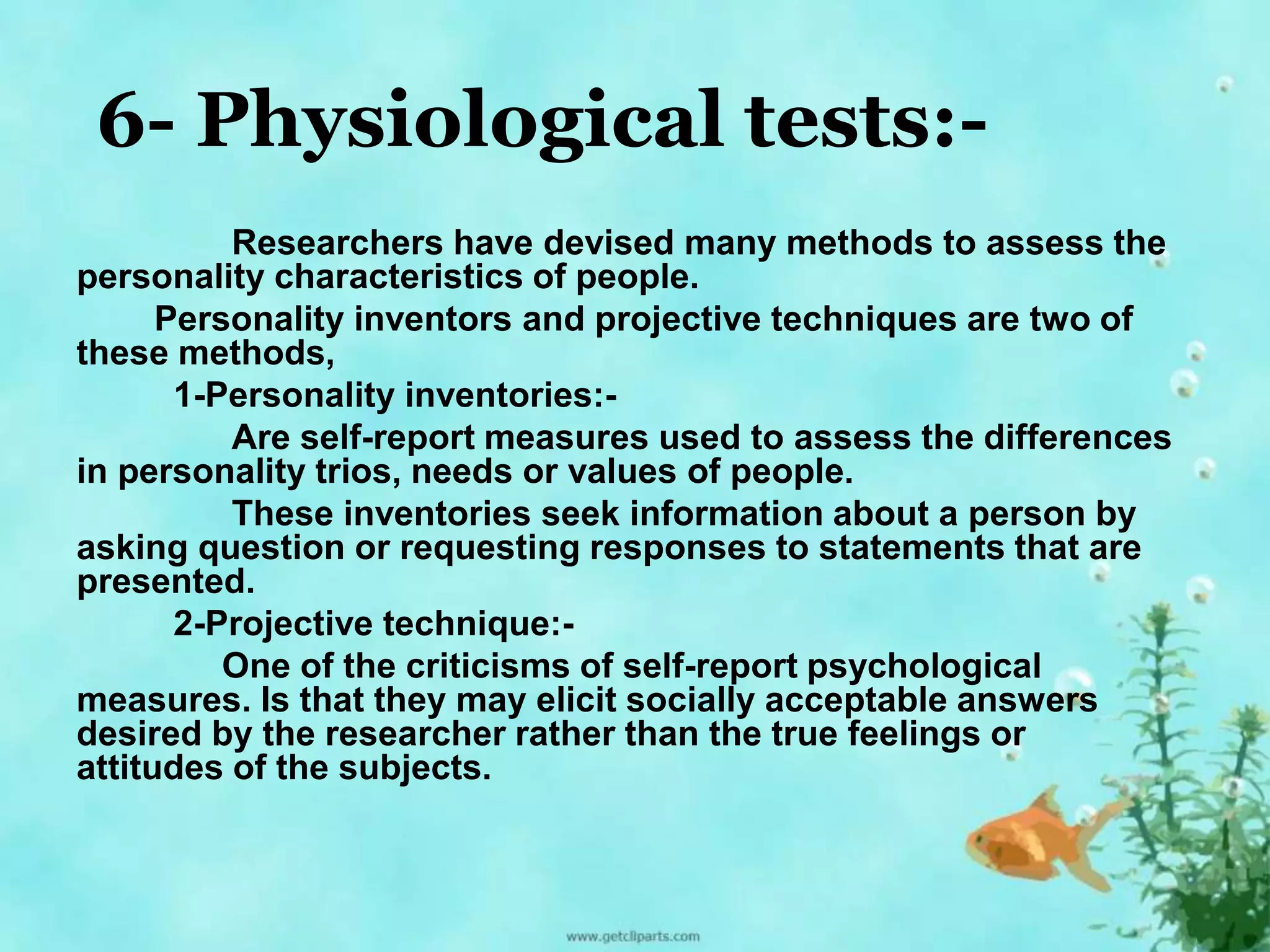 6- Physiological tests:- 
Researchers have devised many methods to assess the 
personality characteristics of people. 
Personality inventors and projective techniques are two of 
these methods, 
1-Personality inventories:- 
Are self-report measures used to assess the differences 
in personality trios, needs or values of people. 
These inventories seek information about a person by 
asking question or requesting responses to statements that are 
presented. 
2-Projective technique:- 
One of the criticisms of self-report psychological 
measures. Is that they may elicit socially acceptable answers 
desired by the researcher rather than the true feelings or 
attitudes of the subjects. 
 