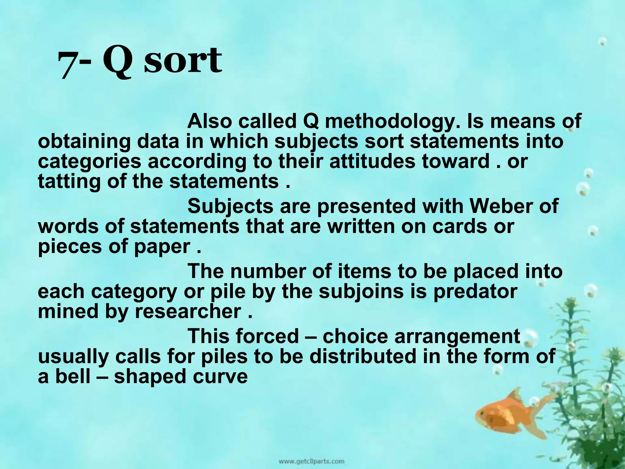 7- Q sort 
Also called Q methodology. Is means of 
obtaining data in which subjects sort statements into 
categories according to their attitudes toward . or 
tatting of the statements . 
Subjects are presented with Weber of 
words of statements that are written on cards or 
pieces of paper . 
The number of items to be placed into 
each category or pile by the subjoins is predator 
mined by researcher . 
This forced – choice arrangement 
usually calls for piles to be distributed in the form of 
a bell – shaped curve 
 