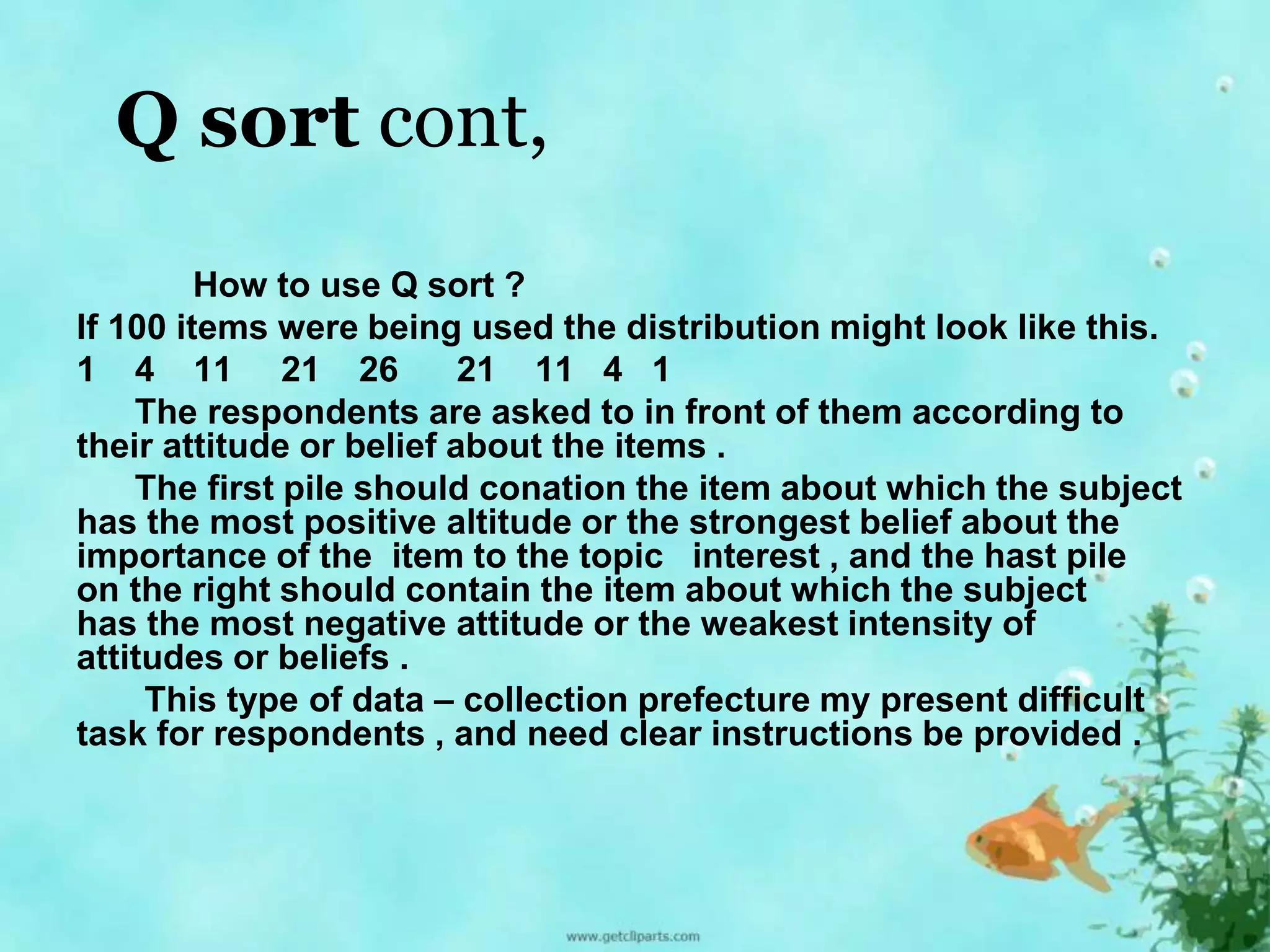 Q sort cont, 
How to use Q sort ? 
If 100 items were being used the distribution might look like this. 
1 4 11 21 26 21 11 4 1 
The respondents are asked to in front of them according to 
their attitude or belief about the items . 
The first pile should conation the item about which the subject 
has the most positive altitude or the strongest belief about the 
importance of the item to the topic interest , and the hast pile 
on the right should contain the item about which the subject 
has the most negative attitude or the weakest intensity of 
attitudes or beliefs . 
This type of data – collection prefecture my present difficult 
task for respondents , and need clear instructions be provided . 
 