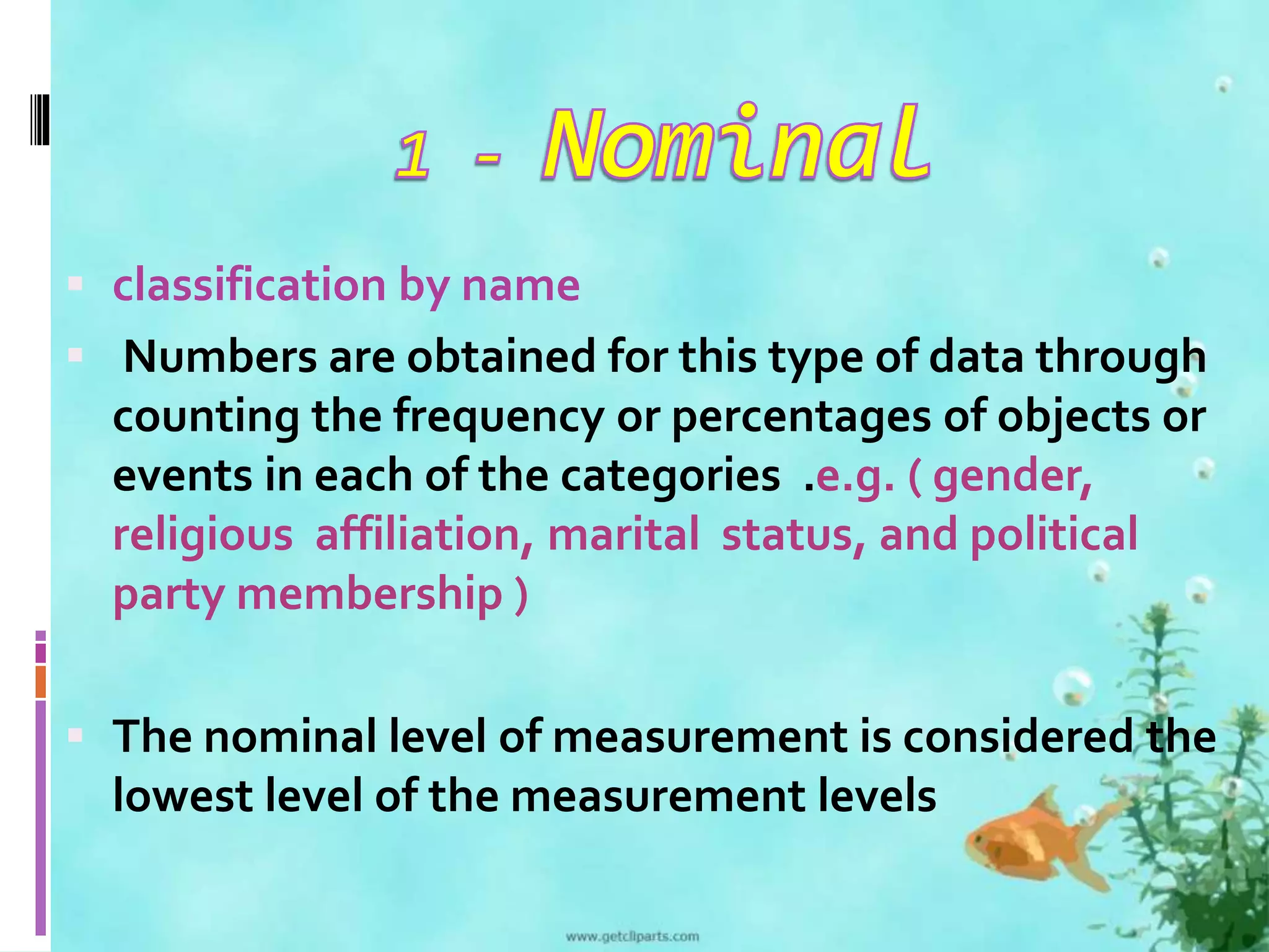  classification by name 
 Numbers are obtained for this type of data through 
counting the frequency or percentages of objects or 
events in each of the categories .e.g. ( gender, 
religious affiliation, marital status, and political 
party membership ) 
 The nominal level of measurement is considered the 
lowest level of the measurement levels 
 