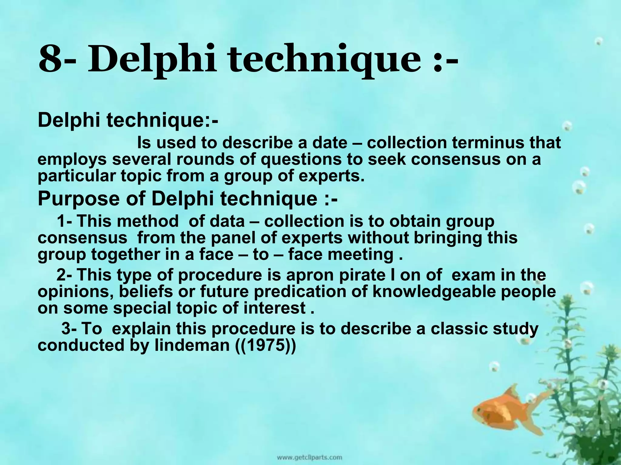 8- Delphi technique :- 
Delphi technique:- 
Is used to describe a date – collection terminus that 
employs several rounds of questions to seek consensus on a 
particular topic from a group of experts. 
Purpose of Delphi technique :- 
1- This method of data – collection is to obtain group 
consensus from the panel of experts without bringing this 
group together in a face – to – face meeting . 
2- This type of procedure is apron pirate I on of exam in the 
opinions, beliefs or future predication of knowledgeable people 
on some special topic of interest . 
3- To explain this procedure is to describe a classic study 
conducted by lindeman ((1975)) 
 