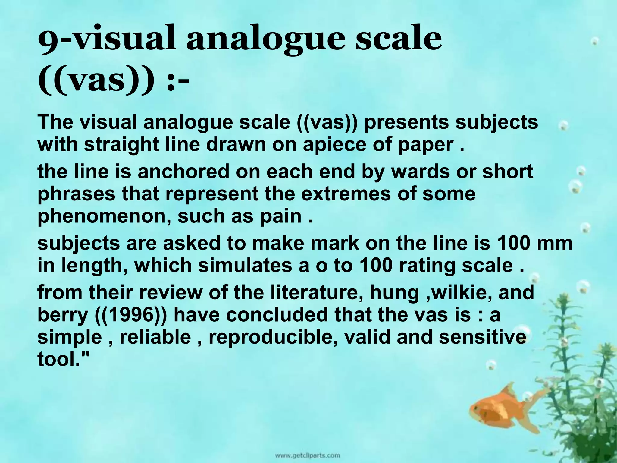 9-visual analogue scale 
((vas)) :- 
The visual analogue scale ((vas)) presents subjects 
with straight line drawn on apiece of paper . 
the line is anchored on each end by wards or short 
phrases that represent the extremes of some 
phenomenon, such as pain . 
subjects are asked to make mark on the line is 100 mm 
in length, which simulates a o to 100 rating scale . 
from their review of the literature, hung ,wilkie, and 
berry ((1996)) have concluded that the vas is : a 
simple , reliable , reproducible, valid and sensitive 
tool." 
 