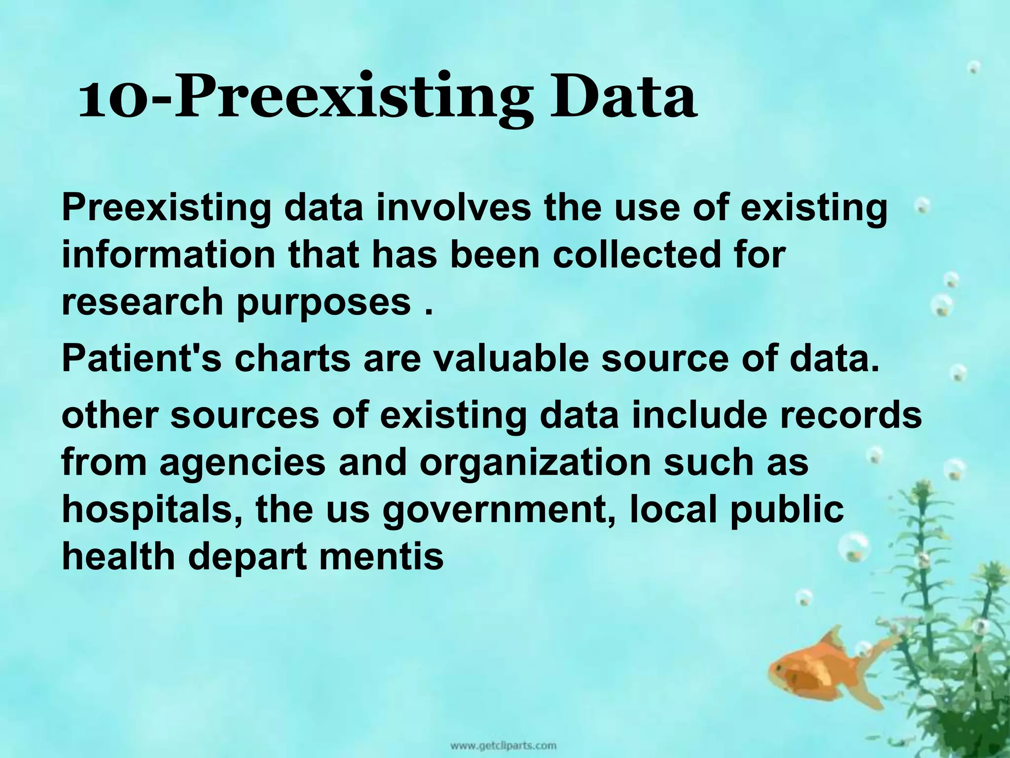 10-Preexisting Data 
Preexisting data involves the use of existing 
information that has been collected for 
research purposes . 
Patient's charts are valuable source of data. 
other sources of existing data include records 
from agencies and organization such as 
hospitals, the us government, local public 
health depart mentis 
 
