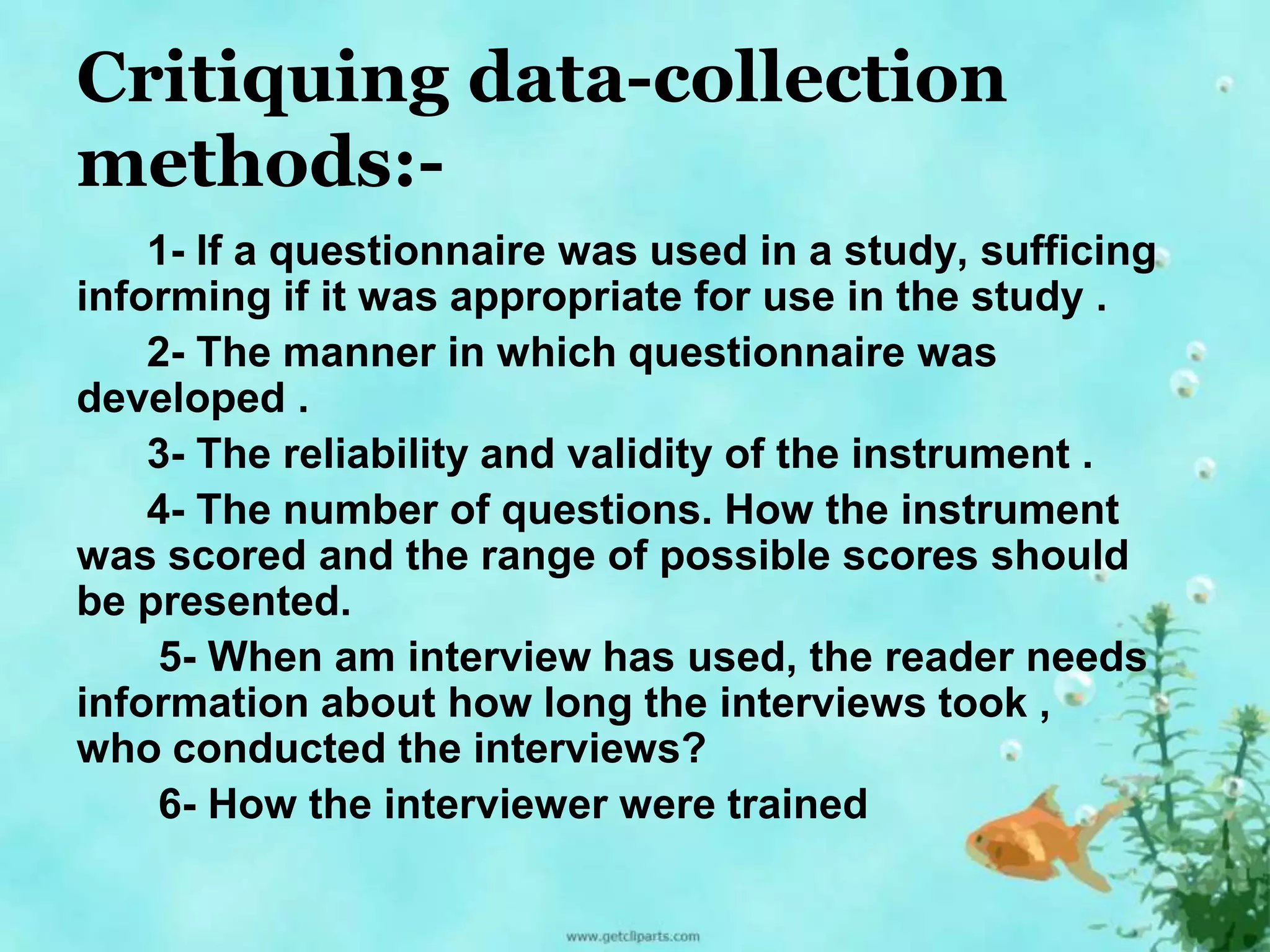 Critiquing data-collection 
methods:- 
1- If a questionnaire was used in a study, sufficing 
informing if it was appropriate for use in the study . 
2- The manner in which questionnaire was 
developed . 
3- The reliability and validity of the instrument . 
4- The number of questions. How the instrument 
was scored and the range of possible scores should 
be presented. 
5- When am interview has used, the reader needs 
information about how long the interviews took , 
who conducted the interviews? 
6- How the interviewer were trained 
 