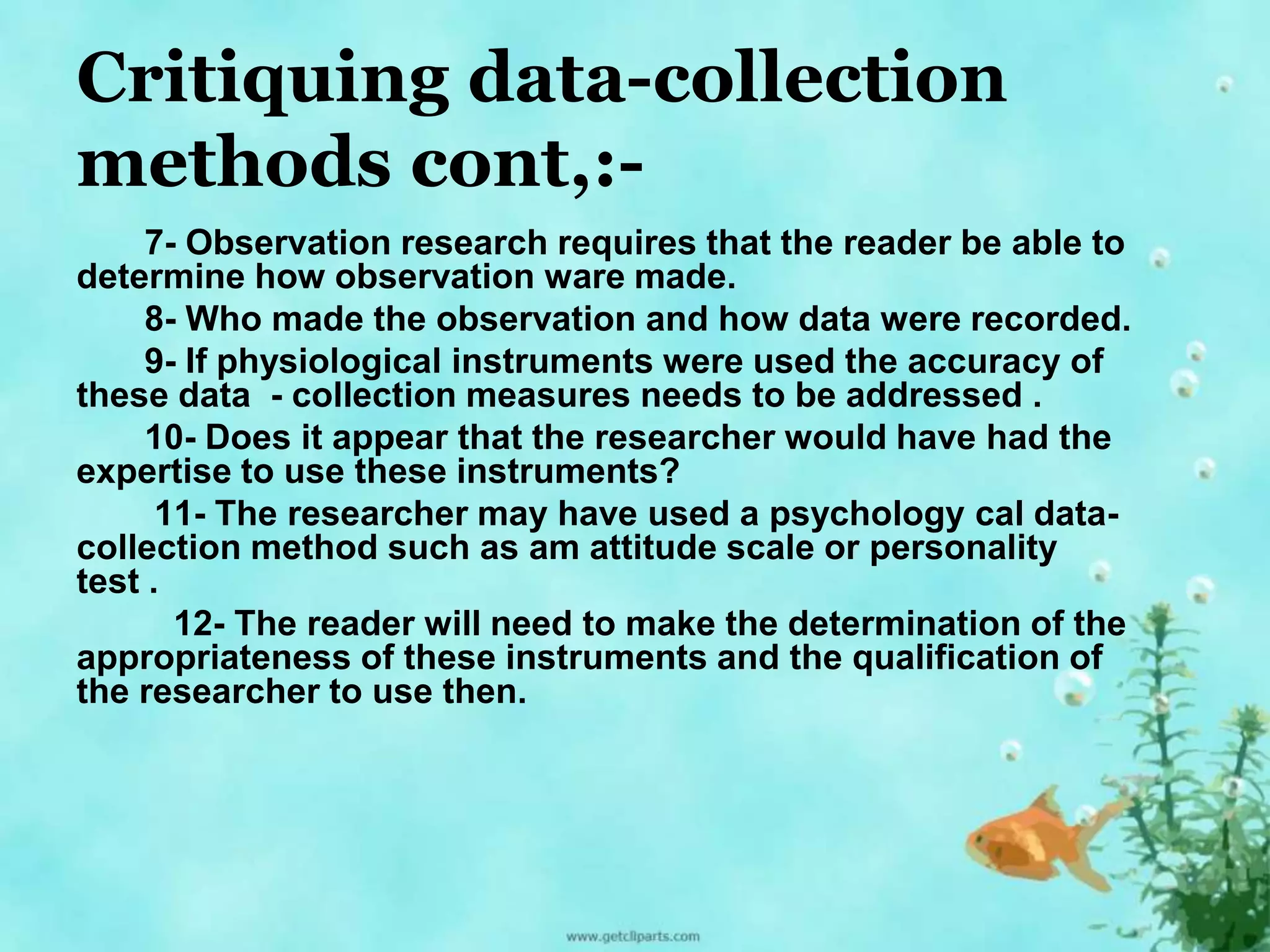 Critiquing data-collection 
methods cont,:- 
7- Observation research requires that the reader be able to 
determine how observation ware made. 
8- Who made the observation and how data were recorded. 
9- If physiological instruments were used the accuracy of 
these data - collection measures needs to be addressed . 
10- Does it appear that the researcher would have had the 
expertise to use these instruments? 
11- The researcher may have used a psychology cal data-collection 
method such as am attitude scale or personality 
test . 
12- The reader will need to make the determination of the 
appropriateness of these instruments and the qualification of 
the researcher to use then. 
 