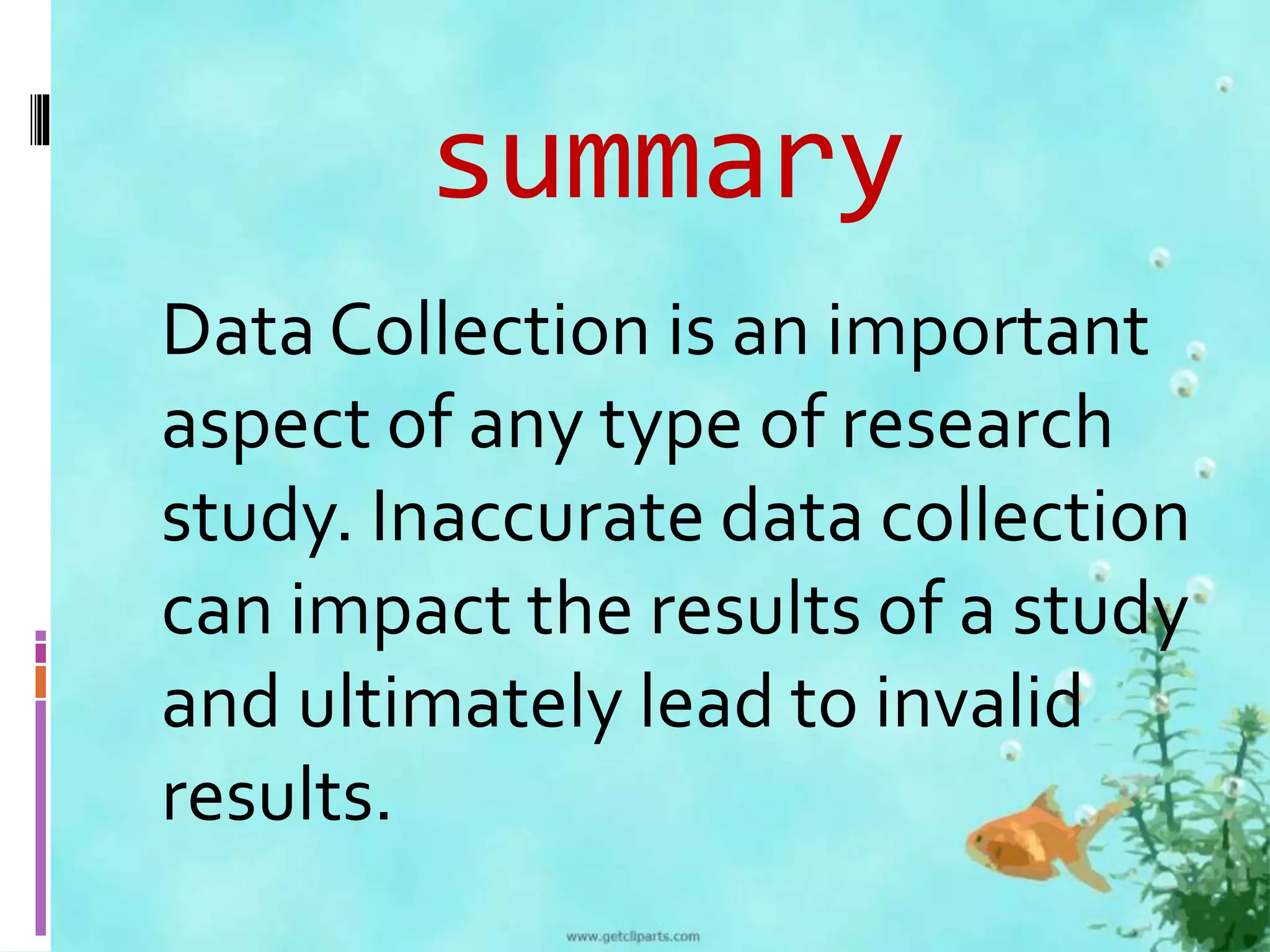summary 
Data Collection is an important 
aspect of any type of research 
study. Inaccurate data collection 
can impact the results of a study 
and ultimately lead to invalid 
results. 
 