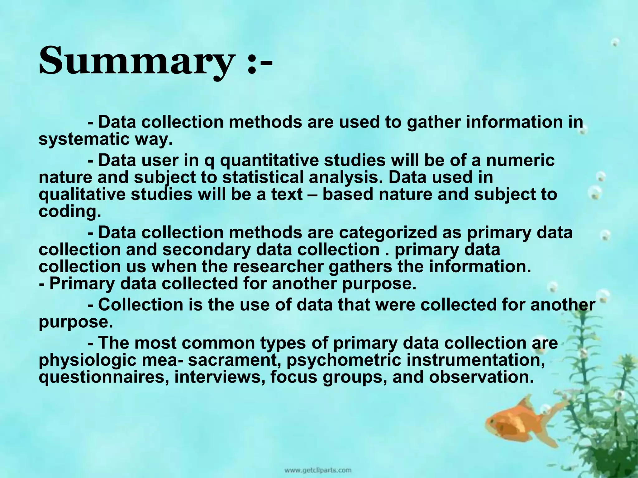 Summary :- 
- Data collection methods are used to gather information in 
systematic way. 
- Data user in q quantitative studies will be of a numeric 
nature and subject to statistical analysis. Data used in 
qualitative studies will be a text – based nature and subject to 
coding. 
- Data collection methods are categorized as primary data 
collection and secondary data collection . primary data 
collection us when the researcher gathers the information. 
- Primary data collected for another purpose. 
- Collection is the use of data that were collected for another 
purpose. 
- The most common types of primary data collection are 
physiologic mea- sacrament, psychometric instrumentation, 
questionnaires, interviews, focus groups, and observation. 
 