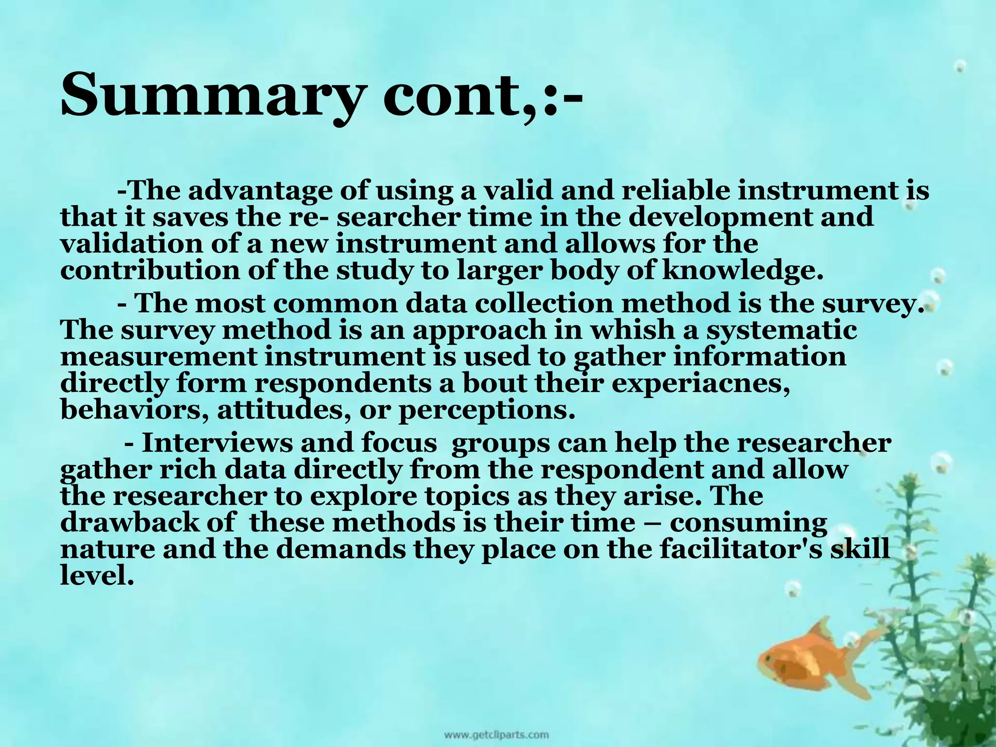 Summary cont,:- 
-The advantage of using a valid and reliable instrument is 
that it saves the re- searcher time in the development and 
validation of a new instrument and allows for the 
contribution of the study to larger body of knowledge. 
- The most common data collection method is the survey. 
The survey method is an approach in whish a systematic 
measurement instrument is used to gather information 
directly form respondents a bout their experiacnes, 
behaviors, attitudes, or perceptions. 
- Interviews and focus groups can help the researcher 
gather rich data directly from the respondent and allow 
the researcher to explore topics as they arise. The 
drawback of these methods is their time – consuming 
nature and the demands they place on the facilitator's skill 
level. 
 