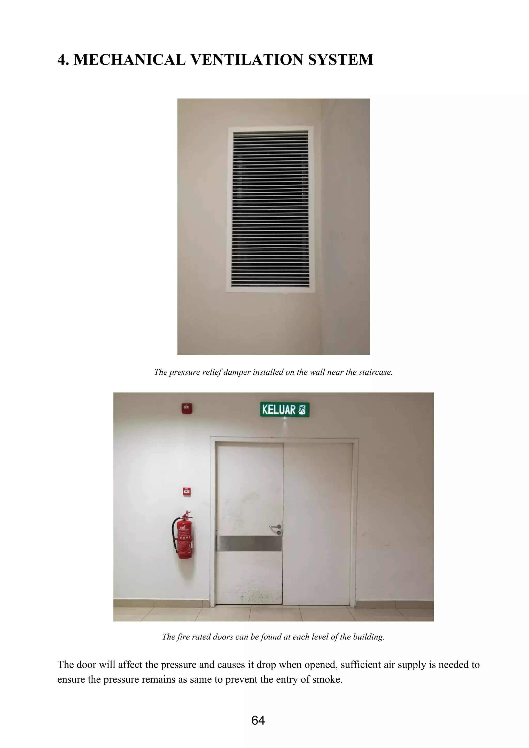 4. MECHANICAL VENTILATION SYSTEM
The pressure relief damper installed on the wall near the staircase.
The fire rated doors can be found at each level of the building.
The door will affect the pressure and causes it drop when opened, sufficient air supply is needed to
ensure the pressure remains as same to prevent the entry of smoke.
64
 