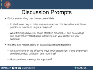 Discussion Prompts
• Ethics surrounding practitioner use of data
• In what ways do you raise awareness around the importance of these
policies or practices on your campus?
• What trainings have you found effective around EDI and data usage
and analyzation? What gaps in training can you identify on your
campus?
• Integrity and responsibility of data utilization and reporting
• What are some of the effective ways your department trains employees
on effective data utilization and reporting?
• How can these trainings be improved?
 