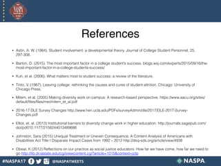 References
• Astin, A. W. (1984). Student involvement: a developmental theory. Journal of College Student Personnel, 25,
297-308.
• Barton, D. (2015). The most important factor in a college student’s success. blogs.wsj.com/experts/2015/09/16/the-
most-important-factor-in-a-college-students-success/
• Kuh, et al. (2006). What matters most to student success: a review of the literature.
• Tinto, V. (1987). Leaving college: rethinking the causes and cures of student attrition. Chicago: University of
Chicago Press.
• Milem, et al. (2005) Making diversity work on campus: A research-based perspective. https://www.aacu.org/sites/
default/files/files/mei/milem_et_al.pdf
• 2016-17 DLE Survey Changes http://www.heri.ucla.edu/PDFs/surveyAdmin/dle/2017/DLE-2017-Survey-
Changes.pdf
• Elliot, et. al. (2013) Institutional barriers to diversity change work in higher education. http://journals.sagepub.com/
doi/pdf/10.1177/2158244013489686
• Johnston, Sara (2015) Unequal Treatment or Uneven Consequence: A Content Analysis of Americans with
Disabilities Act Title I Disparate Impact Cases from 1992 – 2012 http://dsq-sds.org/article/view/4938
• Obear, K (2012) Reflections on our practice as social justice educators: How far we have come, how far we need to
go http://lib.dr.iastate.edu/cgi/viewcontent.cgi?article=1015&context=jctp
 