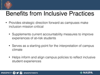 Benefits from Inclusive Practices
• Provides strategic direction forward as campuses make
inclusion mission critical
• Supplements current accountability measures to improve
experiences of at-risk students
• Serves as a starting point for the interpretation of campus
climate
• Helps inform and align campus policies to reflect inclusive
student experiences
 