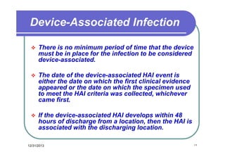 Device-Associated Infection


There is no minimum period of time that the device
must be in place for the infection to be considered
device-associated.



The date of the device-associated HAI event is
either the date on which the first clinical evidence
appeared or the date on which the specimen used
to meet the HAI criteria was collected, whichever
came first.



If the device-associated HAI develops within 48
hours of discharge from a location, then the HAI is
associated with the discharging location.

12/31/2013

١٢

 