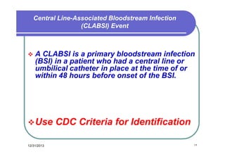 Central Line-Associated Bloodstream Infection
(CLABSI) Event



A CLABSI is a primary bloodstream infection
(BSI) in a patient who had a central line or
umbilical catheter in place at the time of or
within 48 hours before onset of the BSI.

 Use
12/31/2013

CDC Criteria for Identification
١٣

 