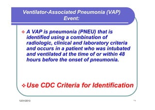 Ventilator-Associated Pneumonia (VAP)
Event:


A VAP is pneumonia (PNEU) that is
identified using a combination of
radiologic, clinical and laboratory criteria
and occurs in a patient who was intubated
and ventilated at the time of or within 48
hours before the onset of pneumonia.

 Use
12/31/2013

CDC Criteria for Identification
١٤

 
