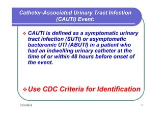 Catheter-Associated Urinary Tract Infection
(CAUTI) Event:


CAUTI is defined as a symptomatic urinary
tract infection (SUTI) or asymptomatic
bacteremic UTI (ABUTI) in a patient who
had an indwelling urinary catheter at the
time of or within 48 hours before onset of
the event.

 Use
12/31/2013

CDC Criteria for Identification
١٥

 