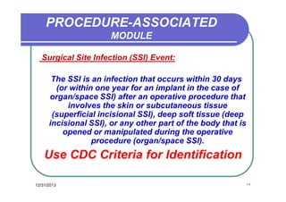 PROCEDURE-ASSOCIATED
MODULE
Surgical Site Infection (SSI) Event:
The SSI is an infection that occurs within 30 days
(or within one year for an implant in the case of
organ/space SSI) after an operative procedure that
involves the skin or subcutaneous tissue
(superficial incisional SSI), deep soft tissue (deep
incisional SSI), or any other part of the body that is
opened or manipulated during the operative
procedure (organ/space SSI).

Use CDC Criteria for Identification
12/31/2013

١٧

 