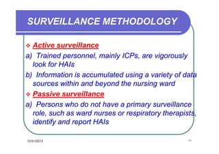 SURVEILLANCE METHODOLOGY
Active surveillance
a) Trained personnel, mainly ICPs, are vigorously
look for HAIs
b) Information is accumulated using a variety of data
sources within and beyond the nursing ward
 Passive surveillance
a) Persons who do not have a primary surveillance
role, such as ward nurses or respiratory therapists,
identify and report HAIs


12/31/2013

٢١

 