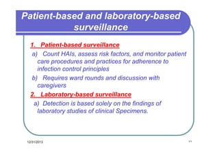 Patient-based and laboratory-based
surveillance
1. Patient-based surveillance
a) Count HAIs, assess risk factors, and monitor patient
care procedures and practices for adherence to
infection control principles
b) Requires ward rounds and discussion with
caregivers
2. Laboratory-based surveillance
a) Detection is based solely on the findings of
laboratory studies of clinical Specimens.

12/31/2013

٢٢

 