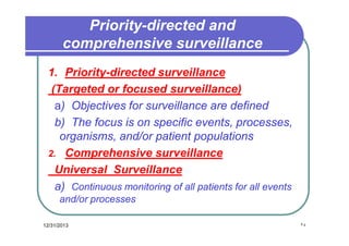 Priority-directed and
comprehensive surveillance
1. Priority-directed surveillance
(Targeted or focused surveillance)
a) Objectives for surveillance are defined
b) The focus is on specific events, processes,
organisms, and/or patient populations
2. Comprehensive surveillance
Universal Surveillance
a) Continuous monitoring of all patients for all events
and/or processes
12/31/2013

٢٤

 