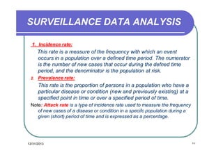 SURVEILLANCE DATA ANALYSIS
1. Incidence rate:

This rate is a measure of the frequency with which an event
occurs in a population over a defined time period. The numerator
is the number of new cases that occur during the defned time
period, and the denominator is the population at risk.
2.

Prevalence rate:

This rate is the proportion of persons in a population who have a
particular disease or condition (new and previously existing) at a
specified point in time or over a specified period of time.
Note: Attack rate is a type of incidence rate used to measure the frequency
of new cases of a disease or condition in a specifc population during a
given (short) period of time and is expressed as a percentage.

12/31/2013

٢٧

 
