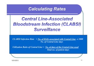 Calculating Rates

CLABSI Infection Rate = No. of HAIs associated with Central Line x 1000
No. of Central Line days
Utilization Ratio of Central Line = No. of days of the Central Line used
Total no. of patient days

12/31/2013

٣٣

 