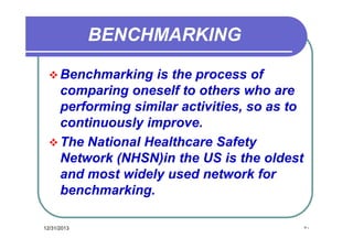 BENCHMARKING
 Benchmarking

is the process of
comparing oneself to others who are
performing similar activities, so as to
continuously improve.
 The National Healthcare Safety
Network (NHSN)in the US is the oldest
and most widely used network for
benchmarking.
12/31/2013

٥٠

 