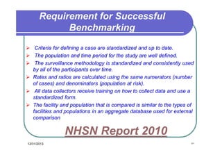Requirement for Successful
Benchmarking
 Criteria for defining a case are standardized and up to date.
 The population and time period for the study are well defined.
 The surveillance methodology is standardized and consistently used
by all of the participants over time.
 Rates and ratios are calculated using the same numerators (number
of cases) and denominators (population at risk).
 All data collectors receive training on how to collect data and use a
standardized form.
 The facility and population that is compared is similar to the types of
facilities and populations in an aggregate database used for external
comparison

NHSN Report 2010
12/31/2013

٥١

 