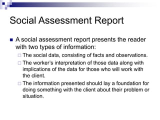 Social Assessment Report
 A social assessment report presents the reader
with two types of information:
 The social data, consisting of facts and observations.
 The worker’s interpretation of those data along with
implications of the data for those who will work with
the client.
 The information presented should lay a foundation for
doing something with the client about their problem or
situation.
 
