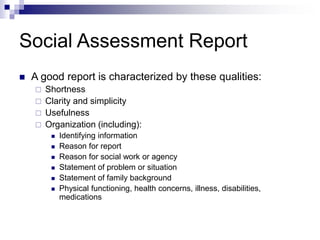 Social Assessment Report
 A good report is characterized by these qualities:
 Shortness
 Clarity and simplicity
 Usefulness
 Organization (including):
 Identifying information
 Reason for report
 Reason for social work or agency
 Statement of problem or situation
 Statement of family background
 Physical functioning, health concerns, illness, disabilities,
medications
 