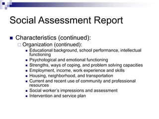 Social Assessment Report
 Characteristics (continued):
 Organization (continued):
 Educational background, school performance, intellectual
functioning
 Psychological and emotional functioning
 Strengths, ways of coping, and problem solving capacities
 Employment, income, work experience and skills
 Housing, neighborhood, and transportation
 Current and recent use of community and professional
resources
 Social worker’s impressions and assessment
 Intervention and service plan
 