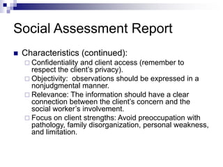 Social Assessment Report
 Characteristics (continued):
 Confidentiality and client access (remember to
respect the client’s privacy).
 Objectivity: observations should be expressed in a
nonjudgmental manner.
 Relevance: The information should have a clear
connection between the client’s concern and the
social worker’s involvement.
 Focus on client strengths: Avoid preoccupation with
pathology, family disorganization, personal weakness,
and limitation.
 