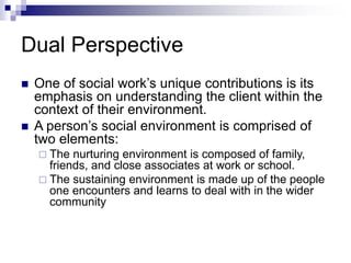 Dual Perspective
 One of social work’s unique contributions is its
emphasis on understanding the client within the
context of their environment.
 A person’s social environment is comprised of
two elements:
 The nurturing environment is composed of family,
friends, and close associates at work or school.
 The sustaining environment is made up of the people
one encounters and learns to deal with in the wider
community
 