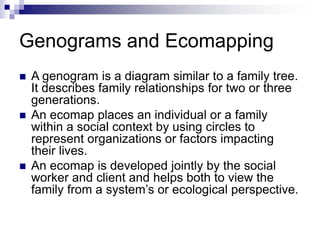 Genograms and Ecomapping
 A genogram is a diagram similar to a family tree.
It describes family relationships for two or three
generations.
 An ecomap places an individual or a family
within a social context by using circles to
represent organizations or factors impacting
their lives.
 An ecomap is developed jointly by the social
worker and client and helps both to view the
family from a system’s or ecological perspective.
 