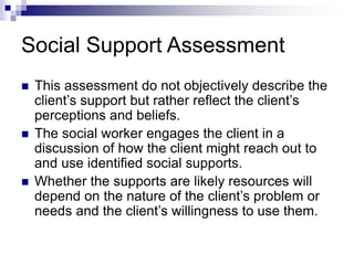Social Support Assessment
 This assessment do not objectively describe the
client’s support but rather reflect the client’s
perceptions and beliefs.
 The social worker engages the client in a
discussion of how the client might reach out to
and use identified social supports.
 Whether the supports are likely resources will
depend on the nature of the client’s problem or
needs and the client’s willingness to use them.
 