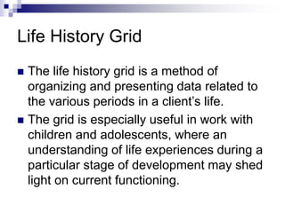 Life History Grid
 The life history grid is a method of
organizing and presenting data related to
the various periods in a client’s life.
 The grid is especially useful in work with
children and adolescents, where an
understanding of life experiences during a
particular stage of development may shed
light on current functioning.
 