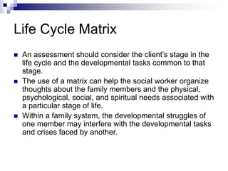 Life Cycle Matrix
 An assessment should consider the client’s stage in the
life cycle and the developmental tasks common to that
stage.
 The use of a matrix can help the social worker organize
thoughts about the family members and the physical,
psychological, social, and spiritual needs associated with
a particular stage of life.
 Within a family system, the developmental struggles of
one member may interfere with the developmental tasks
and crises faced by another.
 