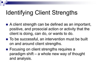 Identifying Client Strengths
 A client strength can be defined as an important,
positive, and prosocial action or activity that the
client is doing, can do, or wants to do.
 To be successful, an intervention must be built
on and around client strengths.
 Focusing on client strengths requires a
paradigm shift – a whole new way of thought
and analysis.
 