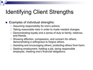 Identifying Client Strengths
 Examples of individual strengths:
 Assuming responsibility for one’s actions.
 Taking reasonable risks in order to made needed changes.
 Demonstrating loyalty and a sense of duty to family, relatives,
and friends.
 Showing affection, compassion, and concern for others;
demonstrating a willingness to forgive others.
 Assisting and encouraging others; protecting others from harm.
 Seeking employment, holding a job, being responsible
employee, meeting one’s financial obligations.
 