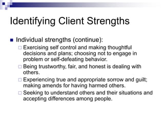 Identifying Client Strengths
 Individual strengths (continue):
 Exercising self control and making thoughtful
decisions and plans; choosing not to engage in
problem or self-defeating behavior.
 Being trustworthy, fair, and honest is dealing with
others.
 Experiencing true and appropriate sorrow and guilt;
making amends for having harmed others.
 Seeking to understand others and their situations and
accepting differences among people.
 