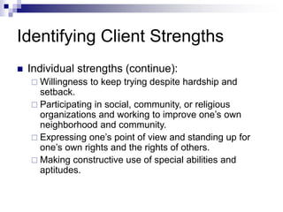 Identifying Client Strengths
 Individual strengths (continue):
 Willingness to keep trying despite hardship and
setback.
 Participating in social, community, or religious
organizations and working to improve one’s own
neighborhood and community.
 Expressing one’s point of view and standing up for
one’s own rights and the rights of others.
 Making constructive use of special abilities and
aptitudes.
 