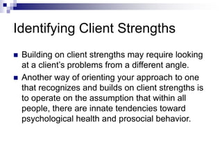 Identifying Client Strengths
 Building on client strengths may require looking
at a client’s problems from a different angle.
 Another way of orienting your approach to one
that recognizes and builds on client strengths is
to operate on the assumption that within all
people, there are innate tendencies toward
psychological health and prosocial behavior.
 